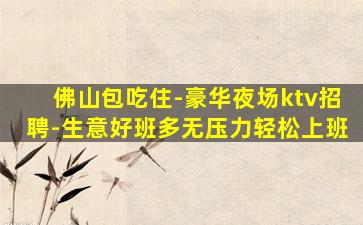 佛山包吃住-豪华夜场ktv招聘-生意好班多无压力轻松上班
